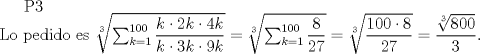 TEX: P3\\<br />Lo pedido es $\sqrt[3]{\sum_{k=1}^{100}\dfrac{k\cdot2k\cdot4k}{k\cdot3k\cdot9k}}=\sqrt[3]{\sum_{k=1}^{100}\dfrac{8}{27}}=\sqrt[3]{\dfrac{100\cdot 8}{27}}=\dfrac{\sqrt[3]{800}}{3}$.