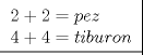 TEX: % MathType!MTEF!2!1!+-<br />% feaagaart1ev2aaatCvAUfeBSjuyZL2yd9gzLbvyNv2CaerbuLwBLn<br />% hiov2DGi1BTfMBaeXatLxBI9gBaerbd9wDYLwzYbItLDharqqtubsr<br />% 4rNCHbGeaGqiVu0Je9sqqrpepC0xbbL8F4rqqrFfpeea0xe9Lq-Jc9<br />% vqaqpepm0xbba9pwe9Q8fs0-yqaqpepae9pg0FirpepeKkFr0xfr-x<br />% fr-xb9adbaqaaeGaciGaaiaabeqaamaabaabaaGcbaWaaucfaqaabe<br />% qaaiaaikdacqGHRaWkcaaIYaGaeyypa0JaamiCaiaadwgacaWG6baa<br />% baGaaGinaiabgUcaRiaaisdacqGH9aqpcaWG0bGaamyAaiaadkgaca<br />% WG1bGaamOCaiaad+gacaWGUbaaaaaaaa!4679!<br />\[<br />\left. {\underline {\, <br /> \begin{array}{l}<br /> 2 + 2 = pez \\ <br /> 4 + 4 = tiburon \\ <br /> \end{array} \,}}\! \right| <br />\]<br />