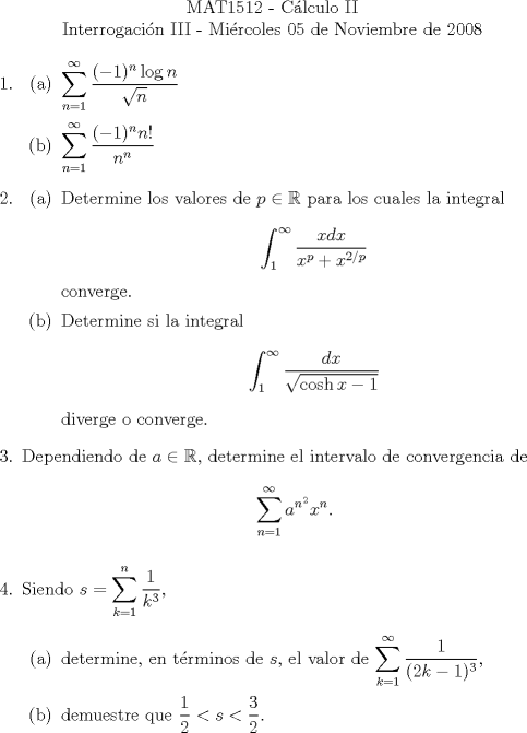 TEX: \noindent \\<br />\begin{center}MAT1512 - Clculo II\\<br />Interrogacin III - Mircoles 05 de Noviembre de 2008 \end{center}<br />\begin{enumerate}<br />\item \begin{enumerate}<br />\item $\displaystyle \sum^\infty_{n=1}\frac{(-1)^n\log n}{\sqrt{n}}$<br />\item $\displaystyle \sum^\infty_{n=1}\frac{(-1)^n n!}{n^n}$<br />\end{enumerate}<br />\item \begin{enumerate}<br />\item Determine los valores de $p\in\mathbb{R}$ para los cuales la integral<br />\[\int_1^\infty\frac{xdx}{x^p+x^{2/p}}\]<br />converge.<br />\item Determine si la integral <br />\[\int_1^\infty\frac{dx}{\sqrt{\cosh x-1}}\]<br />diverge o converge.<br />\end{enumerate}<br />\item Dependiendo de $a\in\mathbb{R}$, determine el intervalo de convergencia de <br />\[\sum_{n=1}^\infty a^{n^2}x^n.\]<br />\item Siendo $s=\displaystyle \sum_{k=1}^n\frac{1}{k^3}$,<br />\begin{enumerate}<br />\item determine, en trminos de $s$, el valor de $\displaystyle \sum_{k=1}^\infty \frac{1}{(2k-1)^3}$,<br />\item demuestre que $\displaystyle\frac{1}{2}<s<\frac{3}{2}$.<br />\end{enumerate}<br />\end{enumerate}<br />