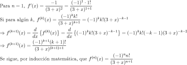 TEX: <br />\[<br />\begin{gathered}<br />  {\text{Para }}n = 1,{\text{ }}f'(x) = \frac{{ - 1}}<br />{{(3 + x)^2 }} = \frac{{( - 1)^1  \cdot 1!}}<br />{{(3 + x)^{1 + 1} }} \hfill \\<br />  {\text{Si para algn }}k,\;f^{(k)} (x) = \frac{{( - 1)^k k!}}<br />{{(3 + x)^{k + 1} }} = ( - 1)^k k!(3 + x)^{ - k - 1}  \hfill \\<br />   \Rightarrow f^{(k + 1)} (x) = \frac{d}<br />{{dx}}\left\{ {f^{(k)} (x)} \right\} = \frac{d}<br />{{dx}}\left\{ {( - 1)^k k!(3 + x)^{ - k - 1} } \right\} = ( - 1)^k k!( - k - 1)(3 + x)^{ - k - 2}  \hfill \\<br />   \Rightarrow f^{(k + 1)} (x) = \frac{{( - 1)^{k + 1} (k + 1)!}}<br />{{(3 + x)^{(k + 1) + 1} }} \hfill \\<br />  {\text{Se sigue}}{\text{, por induccin matemtica}}{\text{, que }}f^{(n)} (x) = \frac{{( - 1)^n n!}}<br />{{(3 + x)^{n + 1} }} \hfill \\ <br />\end{gathered} <br />\]<br /><br />