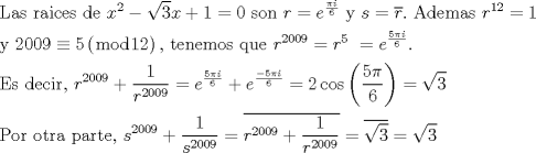 TEX: \[<br />\begin{gathered}<br />  {\text{Las raices de }}x^2  - \sqrt 3 x + 1 = 0{\text{ son }}r = e^{\frac{{\pi i}}<br />{6}} {\text{ y }}s = \overline r .{\text{ Ademas }}r^{12}  = 1 \hfill \\<br />  {\text{y 2009}} \equiv {\text{5}}\left( {\bmod 12} \right){\text{, tenemos que }}r^{2009}  = r^5 {\text{ }} = e^{\frac{{5\pi i}}<br />{6}} . \hfill \\<br />  {\text{Es decir}}{\text{, }}r^{2009}  + \frac{1}<br />{{r^{2009} }} = e^{\frac{{5\pi i}}<br />{6}}  + e^{\frac{{ - 5\pi i}}<br />{6}}  = 2\cos \left( {\frac{{5\pi }}<br />{6}} \right) = \sqrt 3  \hfill \\<br />  {\text{Por otra parte}}{\text{, }}s^{2009}  + \frac{1}<br />{{s^{2009} }} = \overline {r^{2009}  + \frac{1}<br />{{r^{2009} }}}  = \overline {\sqrt 3 }  = \sqrt 3  \hfill \\ <br />\end{gathered} <br />\]