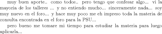 TEX: muy buen aporte.. como todos.. pero tengo que confesar algo... vi la mayoria de los talleres ... y no entiendo mucho... sinceramente nada... soy muy nuevo en el foro... y hace muy poco me eh impreso toda la materia de consulta encontrada en el foro para la PSU...<br /><br />pero bueno me tomare mi tiempo para estudiar la materia para luego aplicarla... 