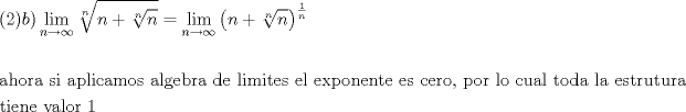 TEX: % MathType!MTEF!2!1!+-<br />% feaafiart1ev1aaatCvAUfeBSjuyZL2yd9gzLbvyNv2CaerbuLwBLn<br />% hiov2DGi1BTfMBaeXatLxBI9gBaerbd9wDYLwzYbItLDharqqtubsr<br />% 4rNCHbGeaGqiVu0Je9sqqrpepC0xbbL8F4rqqrFfpeea0xe9Lq-Jc9<br />% vqaqpepm0xbba9pwe9Q8fs0-yqaqpepae9pg0FirpepeKkFr0xfr-x<br />% fr-xb9adbaqaaeGaciGaaiaabeqaamaabaabaaGceaqabeaacaGGOa<br />% GaaGOmaiaacMcacaWGIbGaaiykamaaxababaGaciiBaiaacMgacaGG<br />% TbaaleaacaWGUbGaeyOKH4QaeyOhIukabeaakmaakeaabaGaamOBai<br />% abgUcaRmaakeaabaGaamOBaaWcbaGaamOBaaaaaeaacaWGUbaaaOGa<br />% eyypa0ZaaCbeaeaaciGGSbGaaiyAaiaac2gaaSqaaiaad6gacqGHsg<br />% IRcqGHEisPaeqaaOWaaeWaaeaacaWGUbGaey4kaSYaaOqaaeaacaWG<br />% UbaaleaacaWGUbaaaaGccaGLOaGaayzkaaWaaWbaaSqabeaadaWcaa<br />% qaaiaaigdaaeaacaWGUbaaaaaaaOqaaaqaaiaabggacaqGObGaae4B<br />% aiaabkhacaqGHbGaaeiiaiaabohacaqGPbGaaeiiaiaabggacaqGWb<br />% GaaeiBaiaabMgacaqGJbGaaeyyaiaab2gacaqGVbGaae4Caiaabcca<br />% caqGHbGaaeiBaiaabEgacaqGLbGaaeOyaiaabkhacaqGHbGaaeiiai<br />% aabsgacaqGLbGaaeiiaiaabYgacaqGPbGaaeyBaiaabMgacaqG0bGa<br />% aeyzaiaabohacaqGGaGaaeyzaiaabYgacaqGGaGaaeyzaiaabIhaca<br />% qGWbGaae4Baiaab6gacaqGLbGaaeOBaiaabshacaqGLbGaaeiiaiaa<br />% bwgacaqGZbGaaeiiaiaabogacaqGLbGaaeOCaiaab+gacaqGSaGaae<br />% iiaiaabchacaqGVbGaaeOCaiaabccacaqGSbGaae4BaiaabccacaqG<br />% JbGaaeyDaiaabggacaqGSbGaaeiiaiaabshacaqGVbGaaeizaiaabg<br />% gacaqGGaGaaeiBaiaabggacaqGGaGaaeyzaiaabohacaqG0bGaaeOC<br />% aiaabwhacaqG0bGaaeyDaiaabkhacaqGHbaabaGaaeiDaiaabMgaca<br />% qGLbGaaeOBaiaabwgacaqGGaGaaeODaiaabggacaqGSbGaae4Baiaa<br />% bkhacaqGGaGaaeymaaaaaa!AF21!<br />\[<br />\begin{gathered}<br />  (2)b)\mathop {\lim }\limits_{n \to \infty } \sqrt[n]{{n + \sqrt[n]{n}}} = \mathop {\lim }\limits_{n \to \infty } \left( {n + \sqrt[n]{n}} \right)^{\frac{1}<br />{n}}  \hfill \\<br />   \hfill \\<br />  {\text{ahora si aplicamos algebra de limites el exponente es cero}}{\text{, por lo cual toda la estrutura}} \hfill \\<br />  {\text{tiene valor 1}} \hfill \\ <br />\end{gathered} <br />\]<br />