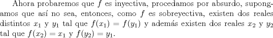 TEX: Ahora probaremos que $f$ es inyectiva, procedamos por absurdo, supongamos que as no sea, entonces, como $f$ es sobreyectiva, existen dos reales distintos $x_1$ y $y_1$ tal que $f(x_1)=f(y_1)$ y adems existen dos reales $x_2$ y $y_2$ tal que $f(x_2)=x_1$ y $f(y_2)=y_1$.