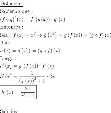 TEX: \[<br />\begin{gathered}<br />  \boxed{{\text{Solucion:}}} \hfill \\<br />  {\text{Sabiendo que : }} \hfill \\<br />  \left( {f \circ g} \right)^\prime  \left( x \right) = f'\left( {g\left( x \right)} \right) \cdot g'\left( x \right) \hfill \\<br />  {\text{Entonces :}} \hfill \\<br />  {\text{Sea :  }}f\left( x \right) = x^2  \Rightarrow g\left( {x^2 } \right) = g\left( {f\left( x \right)} \right) = \left( {g \circ f} \right)\left( x \right) \hfill \\<br />  {\text{Asi :}} \hfill \\<br />  h\left( x \right) = g\left( {x^2 } \right) = \left( {g \circ f} \right)\left( x \right) \hfill \\<br />  {\text{Luego :}} \hfill \\<br />  h'\left( x \right) = g'\left( {f\left( x \right)} \right) \cdot f'\left( x \right) \hfill \\<br />  h'\left( x \right) = \frac{1}<br />{{\left( {f\left( x \right)} \right)^3  + 1}} \cdot 2x \hfill \\<br />  \boxed{h'\left( x \right) = \frac{{2x}}<br />{{x^6  + 1}}} \hfill \\<br />   \hfill \\<br />  {\text{Saludos}} \hfill \\ <br />\end{gathered} <br />\]
