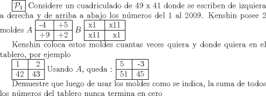 TEX: $\boxed {\mathcal {P}_1}$ Considere un cuadriculado de 49 x 41 donde se escriben de izquiera a derecha y de arriba a abajo los nmeros del 1 al 2009. Kenshin posee 2 moldes<br />$A$ \begin{tabular}{|l|r|c|}<br />\hline<br />-4 & +5 \\<br />\hline<br />+9 & +2 \\<br />\hline<br />\end{tabular} $B$ \begin{tabular}{|l|r|c|}<br />\hline<br />x1 & x11 \\<br />\hline<br />x11 & x1 \\<br />\hline<br />\end{tabular}<br /><br />Kenshin coloca estos moldes cuantas veces quiera y donde quiera en el tablero, por ejemplo<br /><br />\begin{tabular}{|l|r|c|}<br />\hline<br />1 & 2 \\<br />\hline<br />42 & 43 \\<br />\hline<br />\end{tabular} Usando $A$, queda :<br />\begin{tabular}{|l|r|c|}<br />\hline<br />5 & -3 \\<br />\hline<br />51 & 45 \\<br />\hline<br />\end{tabular}<br /><br />Demuestre que luego de usar los moldes como se indica, la suma de todos los nmeros del tablero nunca termina en cero