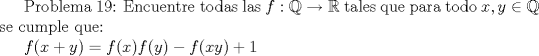 TEX:  Problema 19: Encuentre todas las $f:\mathbb{Q}\to \mathbb{R}$ tales que para todo $x,y\in \mathbb{Q}$ se cumple que:<br /><br />$f(x+y)=f(x)f(y)-f(xy)+1$