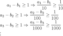 TEX:  <br />$ \displaystyle a_{1}-b_{1}\ge 1\Rightarrow \frac{a_{1}-b_{1}}{10}\ge \frac{1}{10} \\ <br /> a_{2}-b_{2}\ge 1\Rightarrow \frac{a_{2}-b_{2}}{100}\ge \frac{1}{100} \\ <br /> a_{3}-b_{3}\ge 1\Rightarrow \frac{a_{3}-b_{3}}{1000}\ge \frac{1}{1000} \\ <br /> \vdots$ 