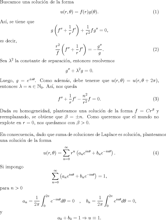 TEX: \noindent Buscamos una solucin de la forma <br />\begin{equation}u(r,\theta)=f®g(\theta).\end{equation}<br />As, se tiene que<br />\[g\left(f''+\frac 1rf'\right)+\frac1{r^2}fg''=0,\]<br />es decir,<br />\begin{equation}\frac{r^2}f\left(f''+\frac 1rf'\right)=-\frac{g''}{g}.\end{equation}<br />Sea $\lambda^2$ la constante de separacin, entonces resolvemos<br />\begin{equation*}g''+\lambda^2 g=0.\end{equation*}<br />Luego, $g=e^{\pm i\theta}$. Como adems, debe tenerse que $u(r,\theta)=u(r,\theta+2\pi)$, entonces $\lambda=n\in\mathbb{N}_0$. As, nos queda<br />\begin{equation}f''+\frac 1rf'-\frac{n^2}{r^2}f=0.\end{equation}<br />Dada su homogeneidad, planteamos una solucin de la forma $f=Cr^\beta$ y reemplazando, se obtiene que $\beta=\pm n$. Como queremos que el mundo no explote en $r=0$, nos quedamos con $\beta>0$.\\<br />\\<br />En consecuencia, dado que suma de soluciones de Laplace es solucin, planteamos una solucin de la forma<br />\begin{equation}u(r,\theta)=\sum_{n=0}^\infty r^n\left(a_ne^{in\theta}+b_ne^{-in\theta}\right).\end{equation}<br />Si impongo<br />\[\sum_{n=0}^\infty \left(a_ne^{in\theta}+b_ne^{-in\theta}\right)=1,<br />\]<br />para $n>0$<br />\[a_n=\frac{1}{2\pi}\int_{0}^{2\pi}e^{-in\theta}d\theta=0 \quad , \quad <br />b_n=\frac{1}{2\pi}\int_{0}^{2\pi}e^{in\theta}d\theta=0,\]<br />y<br />\[a_0+b_0=1\Rightarrow u\equiv 1.\]