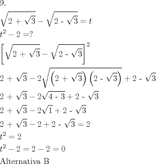 TEX: \[<br />\begin{gathered}<br />  {\text{9}}{\text{.}} \hfill \\<br />  \sqrt {{\text{2 + }}\sqrt {\text{3}} }  - \sqrt {{\text{2 - }}\sqrt {\text{3}} }  = t \hfill \\<br />  t^2  - 2 = ? \hfill \\<br />  \left[ {\sqrt {{\text{2 + }}\sqrt {\text{3}} }  - \sqrt {{\text{2 - }}\sqrt {\text{3}} } } \right]^2  \hfill \\<br />  {\text{2 + }}\sqrt {\text{3}}  - 2\sqrt {\left( {{\text{2 + }}\sqrt {\text{3}} } \right)\left( {{\text{2 - }}\sqrt {\text{3}} } \right)}  + {\text{2 - }}\sqrt {\text{3}}  \hfill \\<br />  {\text{2 + }}\sqrt {\text{3}}  - 2\sqrt {{\text{4 - 3}}}  + {\text{2 - }}\sqrt {\text{3}}  \hfill \\<br />  {\text{2 + }}\sqrt {\text{3}}  - 2\sqrt {\text{1}}  + {\text{2 - }}\sqrt {\text{3}}  \hfill \\<br />  {\text{2 + }}\sqrt {\text{3}}  - 2 + {\text{2 - }}\sqrt {\text{3}}  = 2 \hfill \\<br />  t^2  = 2 \hfill \\<br />  t^2  - 2 = 2 - 2 = 0 \hfill \\<br />  {\text{Alternativa B}} \hfill \\ <br />\end{gathered} <br />\]