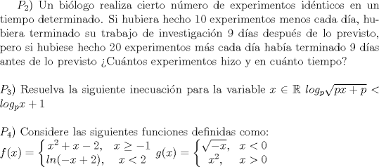 TEX: $P_2$) Un bilogo realiza cierto nmero de experimentos idnticos en un tiempo determinado. Si hubiera hecho 10 experimentos menos cada da, hubiera terminado su trabajo de investigacin 9 das despus de lo previsto, pero si hubiese hecho 20 experimentos ms cada da haba terminado 9 das antes de lo previsto Cuntos experimentos hizo y en cunto tiempo?\\ \\ $P_3$) Resuelva la siguiente inecuacin para la variable $x \in \mathbb{R}$ $log_p{\sqrt{px+p}}<log_p{x+1}$ \\ \\$P_4$) Considere las siguientes funciones definidas como: \\ $f(x)= \left\{\begin{matrix}<br /> x^2 + x - 2, & x\ge -1\\ <br /> ln(-x+2),&x<2 <br />\end{matrix}\right.$ $g(x)= \left\{\begin{matrix}<br /> \sqrt{-x}, & x<0\\ <br /> x^2,& x>0 <br />\end{matrix}\right.$