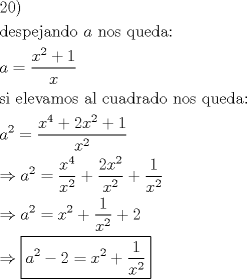 TEX: \[<br />\begin{gathered}<br />  20) \hfill \\<br />  {\text{despejando }}a{\text{ nos queda:}} \hfill \\<br />  a = \frac{{x^2  + 1}}<br />{x} \hfill \\<br />  {\text{si elevamos al cuadrado nos queda:}} \hfill \\<br />  a^2  = \frac{{x^4  + 2x^2  + 1}}<br />{{x^2 }} \hfill \\<br />   \Rightarrow a^2  = \frac{{x^4 }}<br />{{x^2 }} + \frac{{2x^2 }}<br />{{x^2 }} + \frac{1}<br />{{x^2 }} \hfill \\<br />   \Rightarrow a^2  = x^2  + \frac{1}<br />{{x^2 }} + 2 \hfill \\<br />   \Rightarrow \boxed{a^2  - 2 = x^2  + \frac{1}<br />{{x^2 }}} \hfill \\ <br />\end{gathered} <br />\]