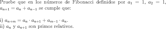 TEX: \noindent Pruebe que en los nmeros de Fibonacci definidos por $a_1 = 1,$ $a_2=1$, $a_{n+1}=a_n+a_{n-1}$ se cumple que:\\<br />\\<br />i) $a_{n+m}=a_n\cdot a_{n+1}+a_{m-1}\cdot a_{n}.$\\<br />ii) $a_n$ y $a_{n+1}$ son primos relativos.