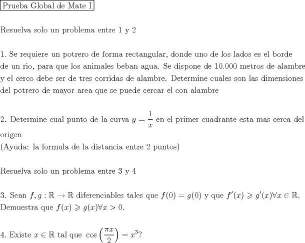 TEX: \[<br />\begin{gathered}<br />  \boxed{{\text{Prueba Global de Mate I}}} \hfill \\<br />   \hfill \\<br />  {\text{Resuelva solo un problema entre 1 y 2}} \hfill \\<br />   \hfill \\<br />  1.{\text{ Se requiere un potrero de forma rectangular}}{\text{, donde uno de los lados es el borde}} \hfill \\<br />  {\text{de un rio}}{\text{, para que los animales beban agua}}{\text{. Se dispone de 10}}{\text{.000 metros de alambre}} \hfill \\<br />  {\text{y el cerco debe ser de tres corridas de alambre}}{\text{. Determine cuales son las dimensiones}} \hfill \\<br />  {\text{del potrero de mayor area que se puede cercar el con alambre}} \hfill \\<br />   \hfill \\<br />  {\text{2}}{\text{. Determine cual punto de la curva }}y = \frac{1}<br />{x}{\text{ en el primer cuadrante esta mas cerca del }} \hfill \\<br />  {\text{origen}} \hfill \\<br />  \left( {{\text{Ayuda: la formula de la distancia entre 2 puntos}}} \right) \hfill \\<br />   \hfill \\<br />  {\text{Resuelva solo un problema entre 3 y 4}} \hfill \\<br />   \hfill \\<br />  {\text{3}}{\text{. Sean }}f,g:\mathbb{R} \to \mathbb{R}{\text{ diferenciables tales que }}f(0) = g(0){\text{ y que }}f'(x) \geqslant g'(x)\forall x \in \mathbb{R}. \hfill \\<br />  {\text{Demuestra que }}f(x) \geqslant g(x)\forall x>0. \hfill \\<br />   \hfill \\<br />  4.{\text{ Existe }}x \in \mathbb{R}{\text{ tal que }}\cos \left( {\frac{{\pi x}}<br />{2}} \right) = x^3 ? \hfill \\<br />   \hfill \\<br />   \hfill \\ <br />\end{gathered} <br />\]<br />