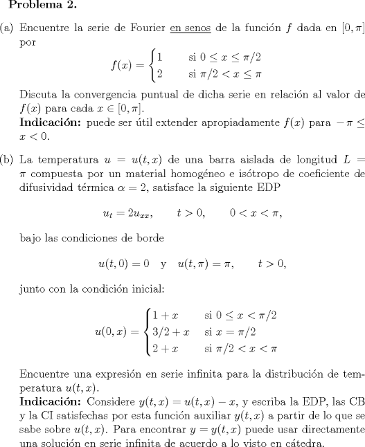 TEX: <br />\renewcommand{\labelenumi}{(\alph{enumi})}<br />\normalsize \bfseries{Problema 2. }<br />\normalfont \begin{enumerate}<br />\item Encuentre la serie de Fourier \underline{en senos} de la funcin $f$ dada en $[0,\pi ]$ por<br />$$f(x)=\begin{cases}<br />1\qquad \mbox{ si } 0\leq x\leq \pi /2\\<br />2\qquad \mbox{ si } \pi /2<x\leq \pi<br />\end{cases}$$<br />Discuta la convergencia puntual de dicha serie en relacin al valor de $f(x)$ para cada $x\in [0, \pi ]$.\\<br />\bfseries{Indicacin:} \normalfont puede ser til extender apropiadamente $f(x) \mbox{ para } -\pi \leq x < 0.$<br />\item La temperatura $u=u(t,x)$ de una barra aislada de longitud $L=\pi$ compuesta por un material homogneo e istropo de coeficiente de difusividad trmica $\alpha=2$, satisface la siguiente EDP<br />$$u_t=2u_{xx},\qquad t>0,\qquad 0<x<\pi,$$<br />bajo las condiciones de borde<br />$$u(t,0)=0 \quad \mbox{y}\quad u(t,\pi )=\pi,\qquad t>0, $$<br />junto con la condicin inicial:<br />$$u(0,x)=\begin{cases}<br />1+x\qquad \mbox{ si } 0\leq x< \pi /2\\<br />3/2+x\quad \mbox{ si } x=\pi /2\\<br />2+x\qquad \mbox{ si } \pi /2<x< \pi<br />\end{cases}$$<br />Encuentre una expresin en serie infinita para la distribucin de temperatura $u(t,x)$.\\<br />\bfseries Indicacin: \normalfont Considere $y(t,x)=u(t,x)-x,$ y escriba la EDP, las CB y la CI satisfechas por esta funcin auxiliar $y(t,x)$ a partir de lo que se sabe sobre $u(t,x)$. Para encontrar $y=y(t,x)$ puede usar directamente una solucin en serie infinita de acuerdo a lo visto en ctedra.<br /><br />\end{enumerate}