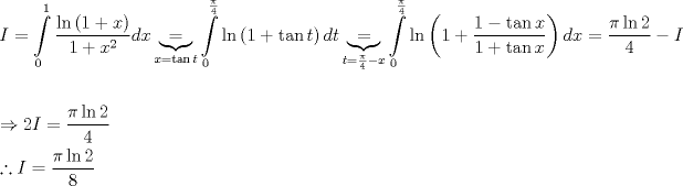 TEX: \[\begin{gathered}<br />  I = \int\limits_0^1 {\frac{{\ln \left( {1 + x} \right)}}<br />{{1 + {x^2}}}dx} \underbrace  = _{x = \tan t}\int\limits_0^{\frac{\pi }<br />{4}} {\ln \left( {1 + \tan t} \right)dt} \underbrace  = _{t = \frac{\pi }<br />{4} - x}\int\limits_0^{\frac{\pi }<br />{4}} {\ln \left( {1 + \frac{{1 - \tan x}}<br />{{1 + \tan x}}} \right)dx}  = \frac{{\pi \ln 2}}<br />{4} - I \hfill \\<br />   \hfill \\<br />   \Rightarrow 2I = \frac{{\pi \ln 2}}<br />{4} \hfill \\<br />  \therefore I = \frac{{\pi \ln 2}}<br />{8} \hfill \\ <br />\end{gathered} \]<br />