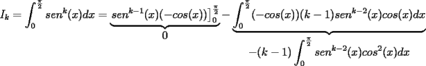 TEX: $\displaystyle I_k=\int_{0}^{\frac{\pi}{2}}sen^k(x)dx=\underbrace{\left. sen^{k-1}(x)(-cos(x))\right]_{0}^{\frac{\pi}{2}}}_{\displaystyle 0}-\underbrace{\int_{0}^{\frac{\pi}{2}}(-cos(x))(k-1)sen^{k-2}(x)cos(x)dx}_{\displaystyle -(k-1)\int_{0}^{\frac{\pi}{2}}sen^{k-2}(x)cos^2(x)dx}$