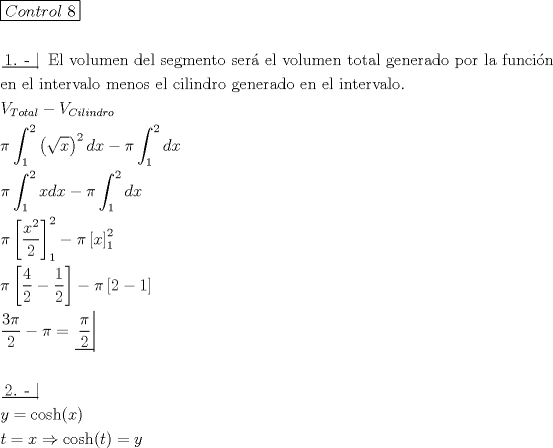 TEX: \[<br />\begin{gathered}<br />  \boxed{Control{\text{ }}7} \hfill \\<br />   \hfill \\<br />  \left. {\underline {\, <br /> {{\text{1}}{\text{. - }}} \,}}\! \right| {\text{ El volumen del segmento ser\'a  el volumen total generado por la funci\'on}} \hfill \\<br />  {\text{en el intervalo menos el cilindro generado en el intervalo}}{\text{.}} \hfill \\<br />  V_{Total}  - V_{Cilindro}  \hfill \\<br />  \pi \int_1^2 {\left( {\sqrt x } \right)^2 dx}  - \pi \int_1^2 {dx}  \hfill \\<br />  \pi \int_1^2 {xdx}  - \pi \int_1^2 {dx}  \hfill \\<br />  \pi \left[ {\frac{{x^2 }}<br />{2}} \right]_1^2  - \pi \left[ x \right]_1^2  \hfill \\<br />  \pi \left[ {\frac{4}<br />{2} - \frac{1}<br />{2}} \right] - \pi \left[ {2 - 1} \right] \hfill \\<br />  \frac{{3\pi }}<br />{2} - \pi  = \left. {\underline {\, <br /> {\frac{\pi }<br />{2}} \,}}\! \right|  \hfill \\<br />   \hfill \\<br />  \left. {\underline {\, <br /> {{\text{2}}{\text{. - }}} \,}}\! \right|  \hfill \\<br />  y = \cosh (x) \hfill \\<br />  t = x \Rightarrow \cosh (t) = y \hfill \\ <br />\end{gathered} <br />\]<br />
