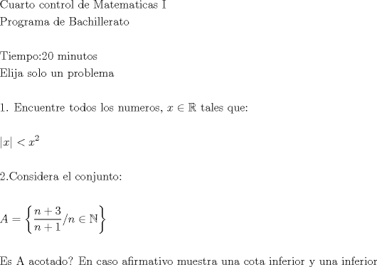 TEX: \[<br />\begin{gathered}<br />  {\text{Cuarto control de Matematicas I}} \hfill \\<br />  {\text{Programa de Bachillerato}} \hfill \\<br />   \hfill \\<br />  {\text{Tiempo:20 minutos}} \hfill \\<br />  {\text{Elija solo un problema}} \hfill \\<br />   \hfill \\<br />  {\text{1}}{\text{. Encuentre todos los numeros}}{\text{, }}x \in \mathbb{R}{\text{ tales que:}} \hfill \\<br />   \hfill \\<br />  \left| x \right| < x^2  \hfill \\<br />   \hfill \\<br />  2.{\text{Considera el conjunto:}} \hfill \\<br />   \hfill \\<br />  A = \left\{ {\frac{{n + 3}}<br />{{n + 1}}/n \in \mathbb{N}} \right\} \hfill \\<br />   \hfill \\<br />  {\text{Es A acotado? En caso afirmativo muestra una cota inferior y una inferior}} \hfill \\ <br />\end{gathered} <br />\]<br />