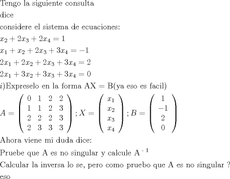 TEX: % MathType!MTEF!2!1!+-<br />% feaafiart1ev1aaatCvAUfeBSjuyZL2yd9gzLbvyNv2CaerbuLwBLn<br />% hiov2DGi1BTfMBaeXatLxBI9gBaerbd9wDYLwzYbItLDharqqtubsr<br />% 4rNCHbGeaGqiVu0Je9sqqrpepC0xbbL8F4rqqrFfpeea0xe9Lq-Jc9<br />% vqaqpepm0xbba9pwe9Q8fs0-yqaqpepae9pg0FirpepeKkFr0xfr-x<br />% fr-xb9adbaqaaeGaciGaaiaabeqaamaabaabaaGceaqabeaacaqGub<br />% Gaaeyzaiaab6gacaqGNbGaae4BaiaabccacaqGSbGaaeyyaiaabcca<br />% caqGZbGaaeyAaiaabEgacaqG1bGaaeyAaiaabwgacaqGUbGaaeiDai<br />% aabwgacaqGGaGaae4yaiaab+gacaqGUbGaae4CaiaabwhacaqGSbGa<br />% aeiDaiaabggaaeaacaqGKbGaaeyAaiaabogacaqGLbaabaGaae4yai<br />% aab+gacaqGUbGaae4CaiaabMgacaqGKbGaaeyzaiaabkhacaqGLbGa<br />% aeiiaiaabwgacaqGSbGaaeiiaiaabohacaqGPbGaae4Caiaabshaca<br />% qGLbGaaeyBaiaabggacaqGGaGaaeizaiaabwgacaqGGaGaaeyzaiaa<br />% bogacaqG1bGaaeyyaiaabogacaqGPbGaae4Baiaab6gacaqGLbGaae<br />% 4CaiaabQdaaeaacaWG4bWaaSbaaSqaaiaaikdaaeqaaOGaey4kaSIa<br />% aGOmaiaadIhadaWgaaWcbaGaaG4maaqabaGccqGHRaWkcaaIYaGaam<br />% iEamaaBaaaleaacaaI0aaabeaakiabg2da9iaaigdaaeaacaWG4bWa<br />% aSbaaSqaaiaaigdaaeqaaOGaey4kaSIaamiEamaaBaaaleaacaaIYa<br />% aabeaakiabgUcaRiaaikdacaWG4bWaaSbaaSqaaiaaiodaaeqaaOGa<br />% ey4kaSIaaG4maiaadIhadaWgaaWcbaGaaGinaaqabaGccqGH9aqpcq<br />% GHsislcaaIXaaabaGaaGOmaiaadIhadaWgaaWcbaGaaGymaaqabaGc<br />% cqGHRaWkcaaIYaGaamiEamaaBaaaleaacaaIYaaabeaakiabgUcaRi<br />% aaikdacaWG4bWaaSbaaSqaaiaaiodaaeqaaOGaey4kaSIaaG4maiaa<br />% dIhadaWgaaWcbaGaaGinaaqabaGccqGH9aqpcaaIYaaabaGaaGOmai<br />% aadIhadaWgaaWcbaGaaGymaaqabaGccqGHRaWkcaaIZaGaamiEamaa<br />% BaaaleaacaaIYaaabeaakiabgUcaRiaaiodacaWG4bWaaSbaaSqaai<br />% aaiodaaeqaaOGaey4kaSIaaG4maiaadIhadaWgaaWcbaGaaGinaaqa<br />% baGccqGH9aqpcaaIWaaabaGaamyAaiaacMcacaqGfbGaaeiEaiaabc<br />% hacaqGYbGaaeyzaiaabohacaqGLbGaaeiBaiaab+gacaqGGaGaaeyz<br />% aiaab6gacaqGGaGaaeiBaiaabggacaqGGaGaaeOzaiaab+gacaqGYb<br />% GaaeyBaiaabggacaqGGaGaaeyqaiaabIfacaqG9aGaaeOqaiaabIca<br />% caqG5bGaaeyyaiaabccacaqGLbGaae4Caiaab+gacaqGGaGaaeyzai<br />% aabohacaqGGaGaaeOzaiaabggacaqGJbGaaeyAaiaabYgacaqGPaaa<br />% baGaamyqaiabg2da9maabmaabaqbaeqabqabaaaaaeaacaaIWaaaba<br />% GaaGymaaqaaiaaikdaaeaacaaIYaaabaGaaGymaaqaaiaaigdaaeaa<br />% caaIYaaabaGaaG4maaqaaiaaikdaaeaacaaIYaaabaGaaGOmaaqaai<br />% aaiodaaeaacaaIYaaabaGaaG4maaqaaiaaiodaaeaacaaIZaaaaaGa<br />% ayjkaiaawMcaaiaacUdacaWGybGaeyypa0ZaaeWaaeaafaqabeabba<br />% aaaeaacaWG4bWaaSbaaSqaaiaaigdaaeqaaaGcbaGaamiEamaaBaaa<br />% leaacaaIYaaabeaaaOqaaiaadIhadaWgaaWcbaGaaG4maaqabaaake<br />% aacaWG4bWaaSbaaSqaaiaaisdaaeqaaaaaaOGaayjkaiaawMcaaiaa<br />% cUdacaWGcbGaeyypa0ZaaeWaaeaafaqabeabbaaaaeaacaaIXaaaba<br />% GaeyOeI0IaaGymaaqaaiaaikdaaeaacaaIWaaaaaGaayjkaiaawMca<br />% aaqaaiaabgeacaqGObGaae4BaiaabkhacaqGHbGaaeiiaiaabAhaca<br />% qGPbGaaeyzaiaab6gacaqGLbGaaeiiaiaab2gacaqGPbGaaeiiaiaa<br />% bsgacaqG1bGaaeizaiaabggacaqGGaGaaeizaiaabMgacaqGJbGaae<br />% yzaiaabQdaaeaacaqGqbGaaeOCaiaabwhacaqGLbGaaeOyaiaabwga<br />% caqGGaGaaeyCaiaabwhacaqGLbGaaeiiaiaabgeacaqGGaGaaeyzai<br />% aabohacaqGGaGaaeOBaiaab+gacaqGGaGaae4CaiaabMgacaqGUbGa<br />% ae4zaiaabwhacaqGSbGaaeyyaiaabkhacaqGGaGaaeyEaiaabccaca<br />% qGJbGaaeyyaiaabYgacaqGJbGaaeyDaiaabYgacaqGLbGaaeiiaiaa<br />% bgeadaahaaWcbeqaaiaab2cacaqGXaaaaaGcbaGaae4qaiaabggaca<br />% qGSbGaae4yaiaabwhacaqGSbGaaeyyaiaabkhacaqGGaGaaeiBaiaa<br />% bggacaqGGaGaaeyAaiaab6gacaqG2bGaaeyzaiaabkhacaqGZbGaae<br />% yyaiaabccacaqGSbGaae4BaiaabccacaqGZbGaaeyzaiaabYcacaqG<br />% GaGaaeiCaiaabwgacaqGYbGaae4BaiaabccacaqGJbGaae4Baiaab2<br />% gacaqGVbGaaeiiaiaabchacaqGYbGaaeyDaiaabwgacaqGIbGaae4B<br />% aiaabccacaqGXbGaaeyDaiaabwgacaqGGaGaaeyqaiaabccacaqGLb<br />% Gaae4CaiaabccacaqGUbGaae4BaiaabccacaqGZbGaaeyAaiaab6ga<br />% caqGNbGaaeyDaiaabYgacaqGHbGaaeOCaiaabccacaqG-aaabaGaae<br />% yzaiaabohacaqGVbaaaaa!666F!<br />\[<br />\begin{gathered}<br />  {\text{Tengo la siguiente consulta}} \hfill \\<br />  {\text{dice}} \hfill \\<br />  {\text{considere el sistema de ecuaciones:}} \hfill \\<br />  x_2  + 2x_3  + 2x_4  = 1 \hfill \\<br />  x_1  + x_2  + 2x_3  + 3x_4  =  - 1 \hfill \\<br />  2x_1  + 2x_2  + 2x_3  + 3x_4  = 2 \hfill \\<br />  2x_1  + 3x_2  + 3x_3  + 3x_4  = 0 \hfill \\<br />  i){\text{Expreselo en la forma AX = B(ya eso es facil)}} \hfill \\<br />  A = \left( {\begin{array}{*{20}c}<br />   0 & 1 & 2 & 2  \\<br />   1 & 1 & 2 & 3  \\<br />   2 & 2 & 2 & 3  \\<br />   2 & 3 & 3 & 3  \\<br /><br /> \end{array} } \right);X = \left( {\begin{array}{*{20}c}<br />   {x_1 }  \\<br />   {x_2 }  \\<br />   {x_3 }  \\<br />   {x_4 }  \\<br /><br /> \end{array} } \right);B = \left( {\begin{array}{*{20}c}<br />   1  \\<br />   { - 1}  \\<br />   2  \\<br />   0  \\<br /><br /> \end{array} } \right) \hfill \\<br />  {\text{Ahora viene mi duda dice:}} \hfill \\<br />  {\text{Pruebe que A es no singular y calcule A}}^{{\text{ - 1}}}  \hfill \\<br />  {\text{Calcular la inversa lo se}}{\text{, pero como pruebo que A es no singular ?}} \hfill \\<br />  {\text{eso}} \hfill \\ <br />\end{gathered} <br />\]<br />