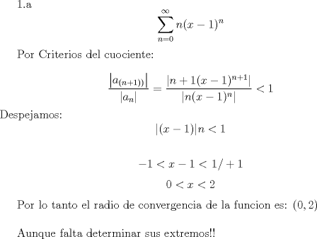 TEX: <br />1.a $$\sum_{n=0}^{\infty}n(x-1)^n$$<br /><br />Por Criterios del cuociente:<br /><br />$$\frac{\left|a_{\left(n+1)\right)}\right|}{\left|a_n\right|}=\frac{\left|n+1(x-1)^{n+1}\right|}{\left|n(x-1)^n\right|}<1$$<br />Despejamos:<br />$$|(x-1)|n< 1$$<br /> <br />$$-1< x-1 <\left.1\right/+1$$<br />$$0< x < 2$$<br /><br />Por lo tanto el radio de convergencia de la funcion es: $(0,2)$\\<br /><br />Aunque falta determinar sus extremos!!<br />