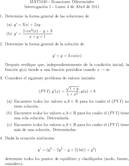 TEX: \noindent \\<br />\begin{center}MAT1640 - Ecuaciones Diferenciales\\<br />Interrogacin 1 - Lunes 4 de Abril de 2011 \end{center}<br />\begin{enumerate}<br />\item Determine la forma general de las soluciones de<br />\begin{enumerate}<br />\item $y' = 3|x|+2xy$<br />\item $\displaystyle{y'}=\frac{2\cos^2(x)-y+3}{x+y+1}$<br />\end{enumerate}<br />\item Determine la forma general de la solucin de<br /><br />$$y'+y = 3\cos(x)$$<br /><br />Despus verifique que, independientemente de la condicin inicial, la funcin $y(x)$ tiende a una funcin peridica cuando $x\rightarrow\infty$<br /><br />\item Considere el siguiente problema de valores iniciales<br /><br />$$(PVI)\ y'(x) = \displaystyle\frac{\sqrt{1+y}}{1+x^2}, y(a)=b$$<br />\begin{enumerate}<br />\item Encuentre todos los valores $a,b \in\mathbb{R}$ para los cuales el $(PVI)$ no tiene solucin.<br />\item Encuentre todos los valores $a,b \in\mathbb{R}$ para los cuales el $(PVI)$ tiene una sola solucin. Determnela.<br />\item Encuentre todos los valores $a,b \in\mathbb{R}$ para los cuales el $(PVI)$ tiene ms de una solucin. Determnelas.<br />\end{enumerate}<br /><br />\item Dada la ecuacin autnoma<br /><br />$$ y' = (y^3-2y^2-y+2)\ln(1+y^2)$$<br /><br />determine todos los puntos de equilibrio y clasifquelos (nodo, fuente, sumidero).<br />\end{enumerate}