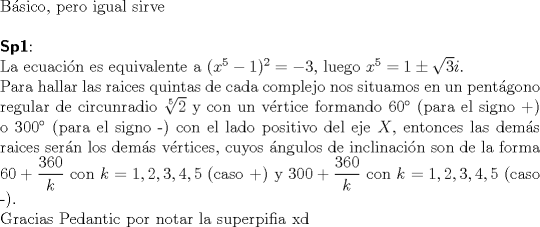 TEX: $ $\\<br />B\'asico, pero igual sirve\\<br />$ $\\<br />\textbf{\textsf{Sp1}}:\\<br />La ecuaci\'on es equivalente a $(x^{5}-1)^{2}=-3$, luego $x^{5}=1\pm\sqrt{3}i$.\\<br />Para hallar las raices quintas de cada complejo nos situamos en un pent\'agono regular de circunradio $\sqrt[5]{2}$ y con un v\'ertice formando $60^{\circ}$ (para el signo +) o $300^{\circ}$ (para el signo -) con el lado positivo del eje $X$, entonces las dem\'as raices ser\'an los dem\'as v\'ertices, cuyos \'angulos de inclinaci\'on son de la forma $60+\dfrac{360}{k}$ con $k=1, 2,3,4,5$ (caso +) y $300+\dfrac{360}{k}$ con $k=1,2,3,4,5$ (caso -).\\<br />Gracias Pedantic por notar la superpifia xd<br />