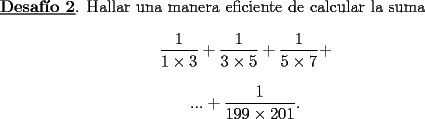 TEX: <br />\underline{\bf Desaf\'{\i}o 2}. Hallar una manera eficiente de calcular la suma<br />$$<br />\frac{1}{1\times 3} + \frac{1}{3\times 5} + \frac{1}{5\times 7} +<br />$$<br />$$<br /> ... + \frac{1}{199 \times 201}. <br />$$ <br />