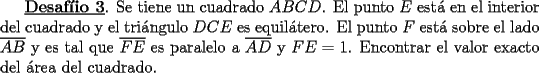 TEX: <br />\underline{\bf Desaf\'iio 3}. Se tiene un cuadrado $ABCD$. El punto $E$ est\'a en el interior<br />del cuadrado y el tri\'angulo $ DCE$ es equil\'atero. El punto $F$<br />est\'a sobre el lado $\overline{AB}$ y es tal que $\overline{FE}$ es paralelo a<br />$\overline{AD}$ y $FE = 1$. Encontrar el valor exacto del \'area del cuadrado. <br />