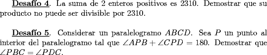 TEX: <br />\underline{\bf Desaf\'io 4}. La suma de 2 enteros positivos es 2310. Demostrar<br />que su producto no puede ser divisible por 2310.\\<br /><br />\underline{\bf Desaf\'io 5}. Considerar un paralelogramo $ABCD$. Sea $P$ un punto al interior<br />del paralelogramo tal que $\angle APB + \angle CPD =180$. Demostrar que<br />$\angle PBC = \angle PDC$. <br />