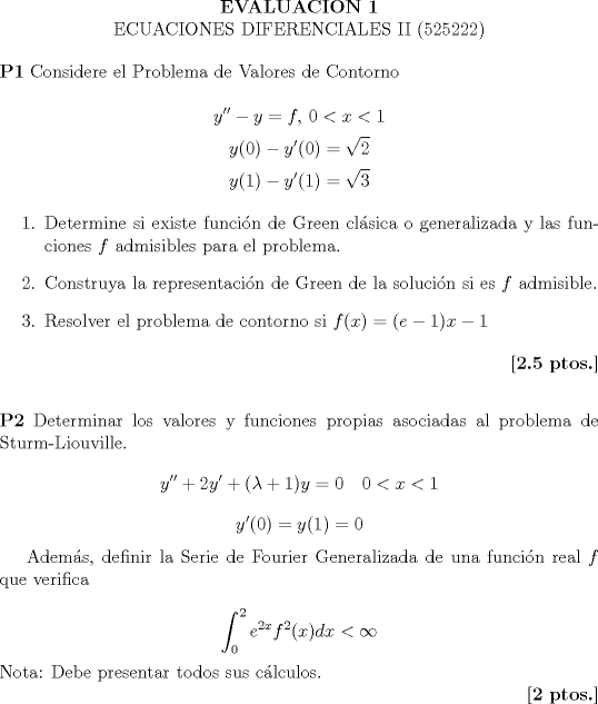 TEX:  \noindent<br /><br />\begin{center}<br /><br />\textbf{EVALUACION 1}\\ECUACIONES DIFERENCIALES II (525222)<br /><br />\end{center}<br />\noindent<br />\textbf{P1} Considere el Problema de Valores de Contorno<br /><br />$$  y'' - y = f, \, 0<x<1 $$<br />$$  y(0)-y'(0)=\sqrt{2}  $$<br />$$ y(1) - y'(1)=\sqrt{3} $$<br /><br />\begin{enumerate}<br /><br />\item Determine si existe funci\'on de Green cl\'asica o generalizada y las funciones $f$ admisibles para el problema.<br />\item Construya la representaci\'on de Green de la soluci\'on si es $f$ admisible.<br />\item Resolver el problema de contorno si $f(x)=(e-1)x-1$<br /><br />\end{enumerate}<br />\hfill \textbf{[2.5 ptos.]}<br />\\ \vspace{8pt}<br /><br /> \noindent<br />\textbf{P2} Determinar los valores y funciones propias asociadas al problema de Sturm-Liouville.<br />$$ y''+2y'+(\lambda +1)y=0 \quad 0<x<1$$<br />$$ y'(0)=y(1)=0 $$<br /><br />Adem\'as, definir la Serie de Fourier Generalizada de una funci\'on real $f$ que verifica<br /><br />$$ \int_{0}^{2}e^{2x}f^2(x)dx<\infty $$<br />Nota: Debe presentar todos sus c\'alculos.<br /><br />\hfill \textbf{[2 ptos.]}<br /><br />