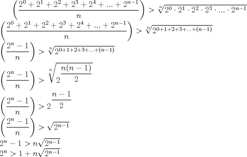 TEX: $\left(\dfrac{2^0+2^1+2^2+2^3+2^4+...+2^{n-1}}{n}\right)>\sqrt[n]{2^0\cdot2^1\cdot2^2\cdot2^3\cdot...\cdot2^{n-1}}\\\left(\dfrac{2^0+2^1+2^2+2^3+2^4+...+2^{n-1}}{n}\right)>\sqrt[n]{2^{0+1+2+3+...+(n-1)}}\\<br />\left(\dfrac{2^{n}-1}{n}\right)>\sqrt[n]{2^{0+1+2+3+...+(n-1)}}\\<br />\left(\dfrac{2^{n}-1}{n}\right)>\sqrt[n]{2^{\dfrac{n(n-1)}{2}}}\\<br />\left(\dfrac{2^{n}-1}{n}\right)>2^{\dfrac{n-1}{2}}\\<br />\left(\dfrac{2^{n}-1}{n}\right)>\sqrt{2^{n-1}}\\<br />2^n-1>n\sqrt{2^{n-1}}\\<br />2^n>1+n\sqrt{2^{n-1}}\\$