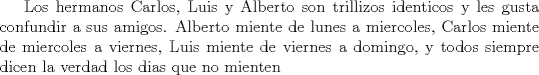 TEX: Los hermanos Carlos, Luis y Alberto son trillizos identicos y les gusta confundir a sus amigos.<br /> Alberto miente de lunes a miercoles, Carlos miente de miercoles a viernes, Luis miente de viernes a domingo, y todos siempre dicen la verdad los dias que no mienten