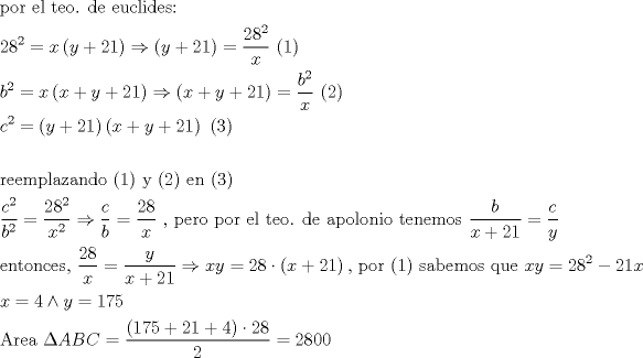 TEX: \[<br />\begin{gathered}<br />  {\text{por el teo}}{\text{. de euclides:}} \hfill \\<br />  28^2  = x\left( {y + 21} \right) \Rightarrow \left( {y + 21} \right) = \frac{{28^2 }}<br />{x}{\text{  (1)}} \hfill \\<br />  b^2  = x\left( {x + y + 21} \right) \Rightarrow \left( {x + y + 21} \right) = \frac{{b^2 }}<br />{x}{\text{  (2)}} \hfill \\<br />  c^2  = \left( {y + 21} \right)\left( {x + y + 21} \right){\text{  (3)}} \hfill \\<br />   \hfill \\<br />  {\text{reemplazando (1) y (2) en (3)}} \hfill \\<br />  \frac{{c^2 }}<br />{{b^2 }} = \frac{{28^2 }}<br />{{x^2 }} \Rightarrow \frac{c}<br />{b} = \frac{{28}}<br />{x}{\text{ }}{\text{, pero por el teo}}{\text{. de apolonio tenemos }}\frac{b}<br />{{x + 21}} = \frac{c}<br />{y} \hfill \\<br />  {\text{entonces}}{\text{, }}\frac{{28}}<br />{x} = \frac{y}<br />{{x + 21}} \Rightarrow xy = 28 \cdot \left( {x + 21} \right){\text{, por (1) sabemos que }}xy = 28^2  - 21x \hfill \\<br />  x = 4 \wedge y = 175 \hfill \\<br />  {\text{Area }}\Delta ABC = \frac{{\left( {175 + 21 + 4} \right) \cdot 28}}<br />{2} = 2800 \hfill \\ <br />\end{gathered} <br />\]<br />