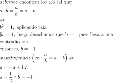 TEX: \[<br />\begin{gathered}<br />  debemos{\text{ encontrar los a}}{\text{,b tal que:}} \hfill \\<br />  a \cdot b = \frac{a}<br />{b} = a - b \hfill \\<br />   \Leftrightarrow  \hfill \\<br />  b^2  = 1,{\text{ aplicando raiz:}} \hfill \\<br />  \left| b \right| = 1,{\text{ luego desechamos que b = 1 pues lleva a una }} \hfill \\<br />  {\text{contradiccion}} \hfill \\<br />  {\text{entonces}}{\text{, }}b =  - 1. \hfill \\<br />  sustituyendo:\left( {en:\frac{a}<br />{b} = a - b} \right) \Leftrightarrow  \hfill \\<br />  a =  - a + 1\therefore  \hfill \\<br />  a = \frac{1}<br />{2} \wedge b =  - 1 \hfill \\ <br />\end{gathered} <br />\]<br />