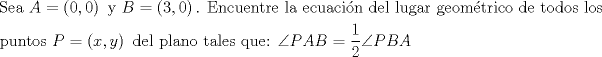 TEX: % MathType!MTEF!2!1!+-<br />% feaagaart1ev2aaatCvAUfeBSjuyZL2yd9gzLbvyNv2CaerbuLwBLn<br />% hiov2DGi1BTfMBaeXatLxBI9gBaerbd9wDYLwzYbItLDharqqtubsr<br />% 4rNCHbGeaGqiVu0Je9sqqrpepC0xbbL8F4rqqrFfpeea0xe9Lq-Jc9<br />% vqaqpepm0xbba9pwe9Q8fs0-yqaqpepae9pg0FirpepeKkFr0xfr-x<br />% fr-xb9adbaqaaeGaciGaaiaabeqaamaabaabaaGceaqabeaacaqGtb<br />% GaaeyzaiaabggacaqGGaGaamyqaiabg2da9maabmaabaGaaGimaiaa<br />% cYcacaaIWaaacaGLOaGaayzkaaGaaeiiaiaabMhacaqGGaGaamOqai<br />% abg2da9maabmaabaGaaG4maiaacYcacaaIWaaacaGLOaGaayzkaaGa<br />% aeOlaiaabccacaqGfbGaaeOBaiaabogacaqG1bGaaeyzaiaab6gaca<br />% qG0bGaaeOCaiaabwgacaqGGaGaaeiBaiaabggacaqGGaGaaeyzaiaa<br />% bogacaqG1bGaaeyyaiaabogacaqGPbGaae48aiaab6gacaqGGaGaae<br />% izaiaabwgacaqGSbGaaeiiaiaabYgacaqG1bGaae4zaiaabggacaqG<br />% YbGaaeiiaiaabEgacaqGLbGaae4Baiaab2gacaqGPdGaaeiDaiaabk<br />% hacaqGPbGaae4yaiaab+gacaqGGaGaaeizaiaabwgacaqGGaGaaeiD<br />% aiaab+gacaqGKbGaae4BaiaabohacaqGGaGaaeiBaiaab+gacaqGZb<br />% GaaeiiaaqaaiaabchacaqG1bGaaeOBaiaabshacaqGVbGaae4Caiaa<br />% bccacaWGqbGaeyypa0ZaaeWaaeaacaWG4bGaaiilaiaadMhaaiaawI<br />% cacaGLPaaacaqGGaGaaeizaiaabwgacaqGSbGaaeiiaiaabchacaqG<br />% SbGaaeyyaiaab6gacaqGVbGaaeiiaiaabshacaqGHbGaaeiBaiaabw<br />% gacaqGZbGaaeiiaiaabghacaqG1bGaaeyzaiaabQdacaqGGaGaeyii<br />% IaTaamiuaiaadgeacaWGcbGaeyypa0ZaaSaaaeaacaaIXaaabaGaaG<br />% OmaaaacqGHGic0caWGqbGaamOqaiaadgeaaaaa!A3D9!<br />\[<br />\begin{gathered}<br />  {\text{Sea }}A = \left( {0,0} \right){\text{ y }}B = \left( {3,0} \right){\text{. Encuentre la ecuaci\'on del lugar geom\'etrico de todos los }} \hfill \\<br />  {\text{puntos }}P = \left( {x,y} \right){\text{ del plano tales que: }}\angle PAB = \frac{1}<br />{2}\angle PBA \hfill \\ <br />\end{gathered} <br />\]<br />