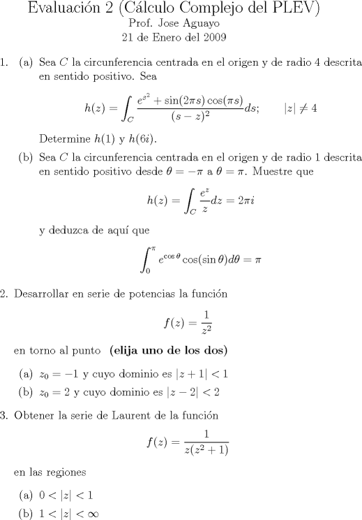 TEX: <br />\noindent<br />\begin{center}<br />{\Large Evaluacin 2 (Clculo Complejo del PLEV)}\\<br />\normalsize Prof. Jose Aguayo\\<br />21 de Enero del 2009<br />\end{center}<br />\begin{enumerate}<br />\item <br />\begin{itemize}<br />  \item[(a)] Sea $C$ la circunferencia centrada en el origen y de radio 4 descrita en sentido positivo. Sea<br />  $$h(z)=\int_C \frac{e^{s^2}+\sin(2\pi  s)\cos (\pi s)}{(s-z)^2}ds;\qquad |z|\neq 4$$<br />  Determine $h(1)$ y $h(6i)$.<br />  \item[(b)] Sea $C$ la circunferencia centrada en el origen y de radio 1 descrita en sentido positivo desde $\theta=-\pi$ a $\theta=\pi$. Muestre que<br />  $$h(z)=\int_C \frac{e^z}{z}dz=2\pi i$$<br />  y deduzca de aqu que  $$\int_0^{\pi} e^{\cos \theta}\cos(\sin \theta)d\theta=\pi $$<br />\end{itemize}<br />\item Desarrollar en serie de potencias la funcin<br />$$f(z)=\dfrac{1}{z^2}$$<br />en torno al punto \textbf{ (elija uno de los dos)}<br />\begin{itemize} <br />  \item[(a)] $z_0=-1$ y cuyo dominio es $|z+1|<1$<br />  \item[(b)] $z_0=2$ y cuyo dominio es $|z-2|<2$<br />\end{itemize}<br />\item Obtener la serie de Laurent de la funcin<br />$$f(z)=\dfrac{1}{z(z^2+1)}$$<br />en las regiones<br />\begin{itemize}<br />  \item[(a)] $0<|z|<1$% y cuyo dominio es $|z+1|<1$<br />  \item[(b)] $1<|z|<\infty$%y cuyo dominio es $|z-2|<2$<br />\end{itemize}<br />\end{enumerate}<br />