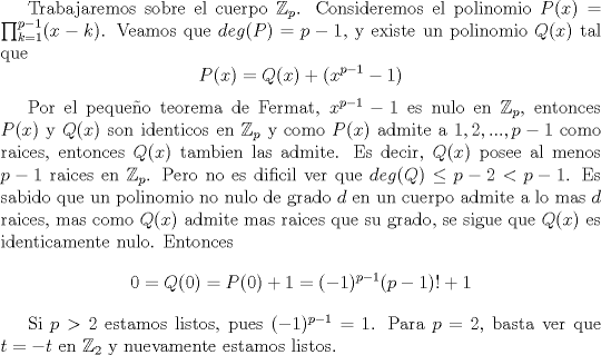 TEX: Trabajaremos sobre el cuerpo $\mathbb {Z}_p$. Consideremos el polinomio $P(x)=\prod_{k=1}^{p-1} (x-k)$. Veamos que $deg(P)=p-1$, y existe un polinomio $Q(x)$ tal que $$P(x)=Q(x)+(x^{p-1}-1)$$<br /><br />Por el pequeo teorema de Fermat, $x^{p-1}-1$ es nulo en $\mathbb{Z}_p$, entonces $P(x)$ y $Q(x)$ son identicos en $\mathbb {Z}_p$ y como $P(x)$ admite a $1,2,...,p-1$ como raices, entonces $Q(x)$ tambien las admite. Es decir, $Q(x)$ posee al menos $p-1$ raices en $\mathbb {Z}_p$. Pero no es dificil ver que $deg (Q)\leq p-2<p-1$. Es sabido que un polinomio no nulo de grado $d$ en un cuerpo admite a lo mas $d$ raices, mas como $Q(x)$ admite mas raices que su grado, se sigue que $Q(x)$ es identicamente nulo. Entonces $$0=Q(0)=P(0)+1=(-1)^{p-1}(p-1)!+1$$<br /><br />Si $p>2$ estamos listos, pues $(-1)^{p-1}=1$. Para $p=2$, basta ver que $t=-t$ en $\mathbb{Z}_2$ y nuevamente estamos listos.