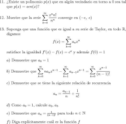 TEX: <br />\begin{enumerate}<br />\item[11.] Existe un polinomio $p(x)$ que en algn vecindario en torno a $0$ sea tal que $p(x)=sen(x)$? <br />\item[12.] Muestre que la serie $\displaystyle\sum_{k=0}^{\infty}\frac{x^nn!}{n^n}$ converge en $(-e,\ e)$ <br />\item[13.] Suponga que una funcin que es igual a su serie de Taylor, en todo $\mathbb{R}$, digamos <br />$$f(x)=\sum_{k=0}^{\infty}a_nx^n$$ <br />satisface la igualdad $f'(x)-f(x)=e^x$ y adems $f(0)=1$<br />\item[] $a)$ Demuestre que $a_0=1$<br />\item[] $b)$ Demuestre que $\displaystyle\sum_{k=0}^{\infty}na_nx^{n-1}-\displaystyle\sum_{k=1}^{\infty}a_{n-1}x^{n-1}=\displaystyle\sum_{k=0}^{\infty}\frac{x^{n-1}}{(n-1)!}$<br />\item[] $c)$ Demuestre que se tiene la siguiente relacin de recurrencia $$a_n=\frac{a_{n-1}}{n}+\frac{1}{n!}$$<br />\item[] $d)$ Como $a_0=1$, calcule $a_2$, $a_3$<br />\item[] $e)$ Demuestre que $a_n=\frac{1}{(n-1)!}$ para todo $n \in \mathbb{N}$<br />\item[] $f)$ Diga explcitamente cul es la funcin $f$<br />\end{enumerate}