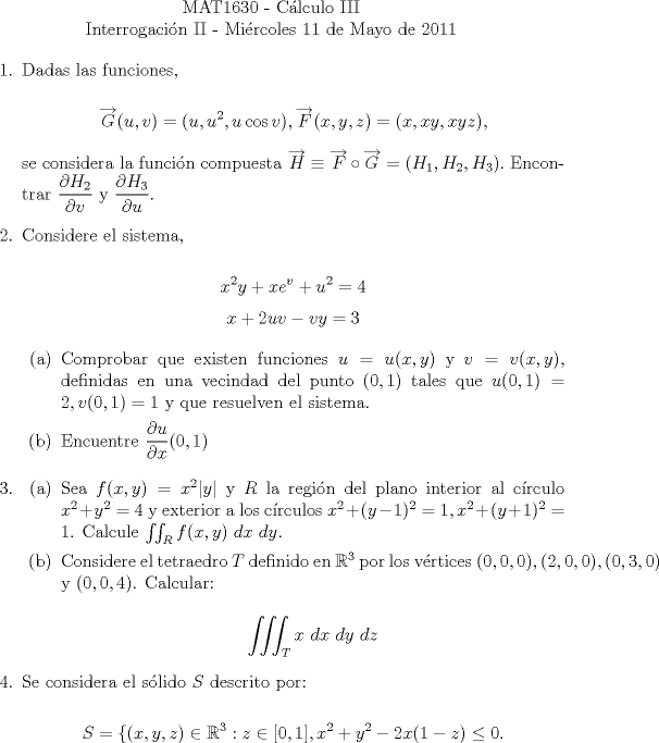 TEX: \noindent \\<br />\begin{center}MAT1630 - Clculo III\\<br />Interrogacin II - Mircoles 11 de Mayo de 2011 \end{center}<br />\begin{enumerate}<br />\item  Dadas las funciones, <br /><br />$$\overrightarrow{G}(u, v) = (u, u^2, u\cos v), \overrightarrow{F}(x, y, z)=(x, xy, xyz),$$<br /><br />se considera la funcin compuesta $\overrightarrow{H}\equiv\overrightarrow{F}\circ\overrightarrow{G}=(H_1, H_2, H_3).$ Encontrar $\displaystyle\frac{\partial H_2}{\partial v}$ y $\displaystyle\frac{\partial H_3}{\partial u}$.<br /><br />\item Considere el sistema,<br /><br />$$x^2y+xe^v+u^2=4$$<br />$$x+2uv-vy=3$$<br /><br />\begin{enumerate}<br />\item Comprobar que existen funciones $u=u(x, y)$ y $v=v(x, y)$, definidas en una vecindad del punto $(0,1)$ tales que $u(0,1)=2, v(0,1)=1$ y que resuelven el sistema.<br /><br />\item Encuentre $\displaystyle\frac{\partial u}{\partial x}(0,1)$<br />\end{enumerate}<br /><br />\item <br />\begin{enumerate}<br />\item Sea $f(x,y)=x^2|y|$ y $R$ la regin del plano interior al crculo $x^2+y^2=4$ y exterior a los crculos $x^2+(y-1)^2=1, x^2+(y+1)^2=1$. Calcule $\iint_R f(x,y)\ dx\ dy$.<br />\item Considere el tetraedro $T$ definido en $\mathbb{R}^3$ por los vrtices $(0, 0, 0), (2, 0, 0), (0, 3, 0)$ y $(0, 0, 4)$. Calcular:<br /><br />$$\displaystyle\iiint_T x\ dx\ dy\ dz$$<br />\end{enumerate}<br /><br />\item Se considera el slido $S$ descrito por:<br /><br />$$S=\{(x,y,z)\in\mathbb{R}^3: z\in[0, 1], x^2+y^2-2x(1-z)\le{0}.$$<br /><br />\end{enumerate}<br />