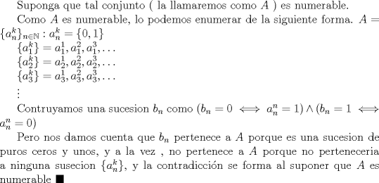 TEX: Suponga que tal conjunto ( la llamaremos como $A$ ) es numerable.<br /><br />Como $A$ es numerable, lo podemos enumerar de la siguiente forma. $ A=\{a_{n}^{k}\}_{n\in \mathbb{N}}:a_n^{k}=\{0, 1\}$<br /><br />$\{a_{1}^{k}\}=a_{1}^{1}, a_{1}^{2}, a_{1}^{3}, \ldots$<br /><br />$\{a_{2}^{k}\}=a_{2}^{1}, a_{2}^{2}, a_{2}^{3}, \ldots$<br /><br />$\{a_{3}^{k}\}=a_{3}^{1}, a_{3}^{2}, a_{3}^{3}, \ldots$<br /><br />$\vdots$<br /><br />Contruyamos una sucesion $b_{n}$ como $(b_{n}=0\iff a_{n}^{n}=1) \wedge (b_{n}=1\iff a_{n}^{n}=0)$<br /><br />Pero nos damos cuenta que $b_{n}$ pertenece a $A$ porque es una sucesion de puros ceros y unos, y a la vez , no pertenece a $A$ porque no perteneceria a ninguna susecion $\{a_{n}^{k}\}$, y la contradiccin se forma al suponer que $A$ es numerable $\blacksquare$