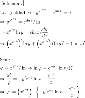 TEX: \[<br />\begin{gathered}<br />  \boxed{{\text{Solucion :}}} \hfill \\<br />  {\text{La igualdad es :   }}y^{x^{e^{ - y} } }  - e^{\sin x}  = 0 \hfill \\<br />   \Rightarrow y^{x^{e^{ - y} } }  = e^{\sin x} /\ln  \hfill \\<br />   \Rightarrow x^{e^{ - y} } \ln y = \sin x/\frac{{dy}}<br />{{dx}} \hfill \\<br />   \Rightarrow \left( {x^{e^{ - y} } } \right)^\prime  \ln y + \left( {x^{e^{ - y} } } \right)\left( {\ln y} \right)^\prime   = \left( {\sin x} \right)^\prime   \hfill \\<br />   \hfill \\<br />  {\text{Sea : }} \hfill \\<br />  \varphi  = x^{e^{ - y} } /\ln  \Rightarrow \ln \varphi  = e^{ - y}  \cdot \ln x/()' \hfill \\<br />   \Rightarrow \frac{{\varphi '}}<br />{\varphi } =  - y'e^{ - y} \ln x + \frac{{e^{ - y} }}<br />{x} \hfill \\<br />   \Rightarrow \varphi ' = \left( {x^{e^{ - y} } } \right) \cdot \left\{ { - y'e^{ - y} \ln x + \frac{{e^{ - y} }}<br />{x}} \right\} \hfill \\ <br />\end{gathered} <br />\]