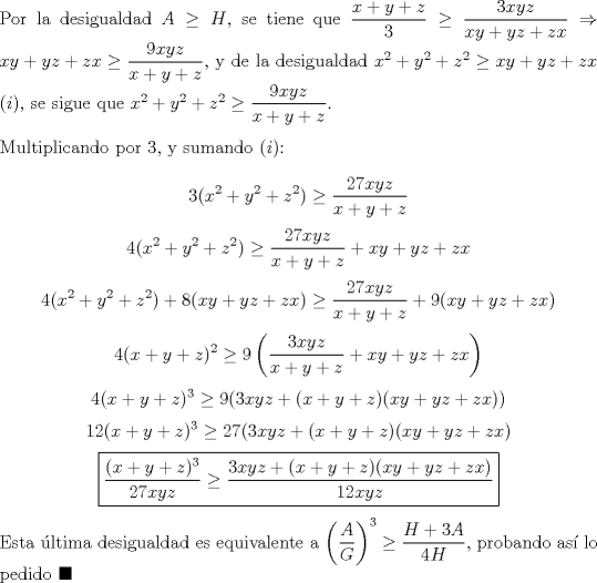 TEX: \noindent Por la desigualdad $A\ge{H}$, se tiene que $\dfrac{x+y+z}{3}\ge\dfrac{3xyz}{xy+yz+zx}\Rightarrow{xy+yz+zx}\ge\dfrac{9xyz}{x+y+z}$, y de la desigualdad $x^2+y^2+z^2\ge{xy+yz+zx}$ $(i)$, se sigue que $x^2+y^2+z^2\ge\dfrac{9xyz}{x+y+z}$.\\<br /><br />\noindent Multiplicando por $3$, y sumando $(i)$:<br /><br />$$3(x^2+y^2+z^2)\ge\dfrac{27xyz}{x+y+z}$$<br />$$4(x^2+y^2+z^2)\ge\dfrac{27xyz}{x+y+z}+xy+yz+zx$$<br />$$4(x^2+y^2+z^2)+8(xy+yz+zx)\ge\dfrac{27xyz}{x+y+z}+9(xy+yz+zx)$$<br />$$4(x+y+z)^2\ge{9\left(\dfrac{3xyz}{x+y+z}+xy+yz+zx\right)}$$<br />$$4(x+y+z)^3\ge{9(3xyz+(x+y+z)(xy+yz+zx))}$$<br />$$12(x+y+z)^3\ge{27(3xyz+(x+y+z)(xy+yz+zx)}$$<br />$$\boxed{\dfrac{(x+y+z)^3}{27xyz}\ge{\dfrac{3xyz+(x+y+z)(xy+yz+zx)}{12xyz}}}$$<br /><br />\noindent Esta \'ultima desigualdad es equivalente a $\left(\dfrac{A}{G}\right)^3\ge\dfrac{H+3A}{4H}$, probando as\'i lo pedido $\blacksquare$<br />