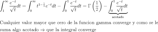 TEX: \[<br />\begin{gathered}<br />  \int_1^\infty  {\frac{{e^{ - t} }}<br />{{\sqrt t }}dt}  = \int_0^\infty  {t^{1 - \frac{1}<br />{2}} e^{ - t} dt}  - \int_0^1 {\frac{{e^{ - t} }}<br />{{\sqrt t }}dt}  = \Gamma \left( {\frac{1}<br />{2}} \right) - \underbrace {\int_0^1 {\frac{{e^{ - t} }}<br />{{\sqrt t }}dt} }_{{\text{acotado}}} \hfill \\<br />  {\text{Cualquier valor mayor que cero de la funcion gamma converge y como se le }} \hfill \\<br />  {\text{suma algo acotado}} \Rightarrow {\text{que la integral converge}} \hfill \\ <br />\end{gathered} <br />\]<br />