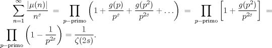 TEX: $\displaystyle \sum_{n=1}^{\infty} \frac{|\mu(n)|}{n^{s}} = \prod_{p-\mathrm{primo}} \left(1 + \frac{g(p)}{p^{s}} + \frac{g(p^{2})}{p^{2s}} + \ldots\right) =  \prod_{p-\mathrm{primo}} \left[1 +  \frac{g(p^{2})}{p^{2s}} \right] =  \prod_{p-\mathrm{primo}} \left(1 -  \frac{1}{p^{2s}} \right) = \frac{1}{\zeta(2s)}.$