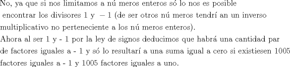 TEX: \[<br />\begin{gathered}<br />  {\text{No, ya que si nos limitamos a n\'u meros enteros s\'o lo nos es posible }} \hfill \\<br />  {\text{ encontrar los divisores }}1{\text{ y }} - 1{\text{ (de ser otros n\'u meros tendr\'i an un inverso}} \hfill \\<br />  {\text{multiplicativo no perteneciente a los n\'u meros enteros)}}{\text{.}} \hfill \\<br />  {\text{Ahora al ser 1 y  - 1 por la ley de signos deducimos que habr\'a  una cantidad par}} \hfill \\<br />  {\text{de factores iguales a  - 1 y s\'o lo resultar\'i a una suma igual a cero si existiesen 1005}} \hfill \\<br />  {\text{factores iguales a  - 1 y 1005 factores iguales a uno}}{\text{.}} \hfill \\ <br />\end{gathered} <br />\]