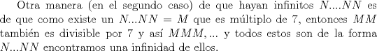 TEX: Otra manera (en el segundo caso) de que hayan infinitos $N....NN$ es de que como existe un $N...NN=M$ que es mltiplo de $7$, entonces $MM$ tambin es divisible por $7$ y as $MMM,...$ y todos estos son de la forma $N...NN$ encontramos una infinidad de ellos.