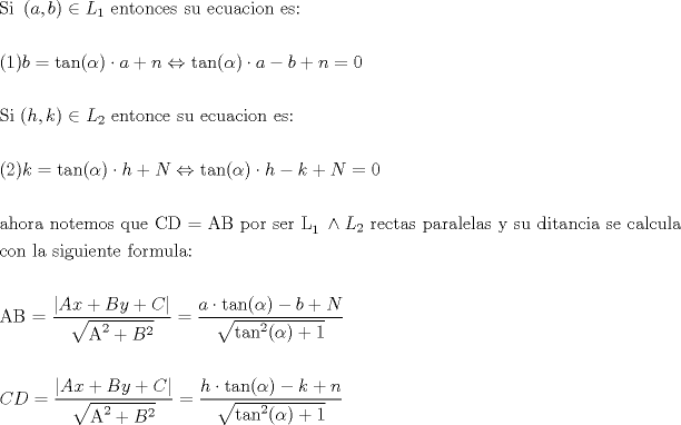 TEX: \[<br />\begin{gathered}<br />  {\text{Si }}\left( {a,b} \right) \in L_1 {\text{ entonces su ecuacion es: }} \hfill \\<br />   \hfill \\<br />  (1)b = \tan (\alpha ) \cdot a + n \Leftrightarrow \tan (\alpha ) \cdot a - b + n = 0 \hfill \\<br />   \hfill \\<br />  {\text{Si (}}h,k) \in L_2 {\text{ entonce su ecuacion es:}} \hfill \\<br />   \hfill \\<br />  (2)k = \tan (\alpha ) \cdot h + N \Leftrightarrow \tan (\alpha ) \cdot h - k + N = 0 \hfill \\<br />   \hfill \\<br />  {\text{ahora notemos que CD = AB por ser L}}_{{\text{1 }}}  \wedge L_2 {\text{ rectas paralelas y su ditancia se calcula}} \hfill \\<br />  {\text{con la siguiente formula:}} \hfill \\<br />   \hfill \\<br />  {\text{AB = }}\frac{{\left| {Ax + By + C} \right|}}<br />{{\sqrt {{\text{A}}^{\text{2}}  + B^2 } }} = \frac{{a \cdot \tan (\alpha ) - b + N}}<br />{{\sqrt {\tan ^2 (\alpha ) + 1} }} \hfill \\<br />   \hfill \\<br />  CD = \frac{{\left| {Ax + By + C} \right|}}<br />{{\sqrt {{\text{A}}^{\text{2}}  + B^2 } }} = \frac{{h \cdot \tan (\alpha ) - k + n}}<br />{{\sqrt {\tan ^2 (\alpha ) + 1} }} \hfill \\ <br />\end{gathered} <br />\]<br />