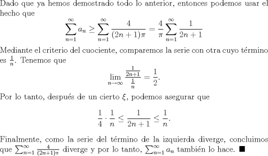 TEX: \noindent Dado que ya hemos demostrado todo lo anterior, entonces podemos usar el hecho que<br />\[\sum_{n=1}^\infty a_n\geq \sum_{n=1}^\infty\frac{4}{(2n+1)\pi}=\frac{4}{\pi}\sum_{n=1}^\infty\frac{1}{2n+1}\]<br />Mediante el criterio del cuociente, comparemos la serie con otra cuyo trmino es $\frac{1}{n}$. Tenemos que<br />\[\lim_{n\to\infty}\frac{\frac{1}{2n+1}}{\frac{1}{n}}=\frac{1}{2}.\]<br />Por lo tanto, despus de un cierto $\xi$, podemos asegurar que<br />\[\frac{1}{4}\cdot \frac{1}{n}\leq \frac{1}{2n+1}\leq \frac{1}{n}.\]<br />Finalmente, como la serie del trmino de la izquierda diverge, concluimos que $\sum_{n=1}^\infty\frac{4}{(2n+1)\pi}$ diverge y por lo tanto, $\sum_{n=1}^\infty a_n$ tambin lo hace. $\blacksquare$