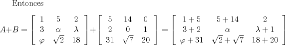 TEX:  Entonces  \[A+B = \left[\begin{tabular}{ccc}<br />$1$ & $5$ & $2$ \\ <br />$3$ & $\alpha$ & $\lambda$ <br />\\ $\varphi$ & $\sqrt{2}$ & $18$ \end{tabular} \right]+ \left[\begin{tabular}{ccc}<br />$5$ & $14$ & $0$ \\ <br />$2$ & $0$ & $1$ \\<br />$31$ & $\sqrt{7}$ & $20$ \end{tabular} \right] = \left[\begin{tabular}{ccc}<br />$1+5$ & $5+14$ & $2$ \\ <br />$3+2$ & $\alpha$ & $\lambda + 1$ <br />\\ $\varphi +31$ & $\sqrt{2}+\sqrt{7}$ & $18+20$ \end{tabular} \right] \] 